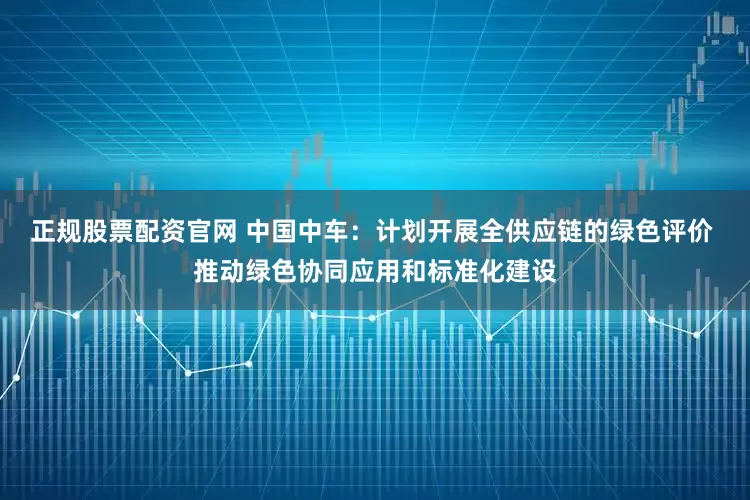 正规股票配资官网 中国中车：计划开展全供应链的绿色评价 推动绿色协同应用和标准化建设