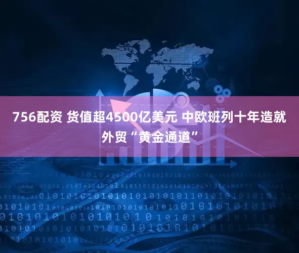 756配资 货值超4500亿美元 中欧班列十年造就外贸“黄金通道”