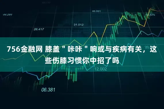 756金融网 膝盖＂咔咔＂响或与疾病有关，这些伤膝习惯你中招了吗