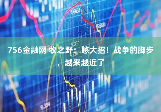 756金融网 牧之野：憋大招！战争的脚步，越来越近了