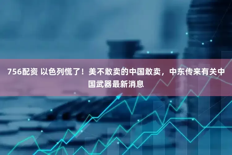 756配资 以色列慌了！美不敢卖的中国敢卖，中东传来有关中国武器最新消息