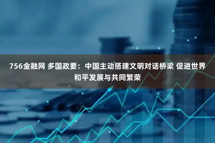 756金融网 多国政要：中国主动搭建文明对话桥梁 促进世界和平发展与共同繁荣