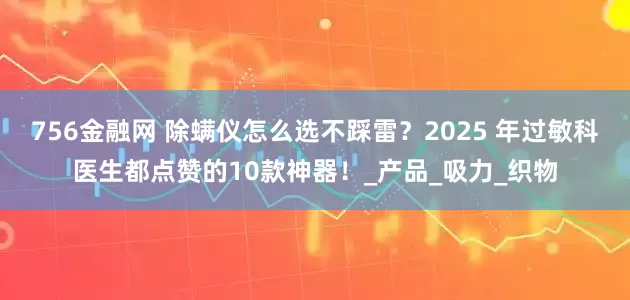 756金融网 除螨仪怎么选不踩雷？2025 年过敏科医生都点赞的10款神器！_产品_吸力_织物