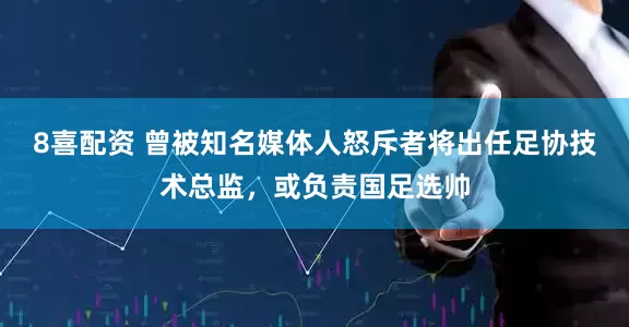 8喜配资 曾被知名媒体人怒斥者将出任足协技术总监，或负责国足选帅