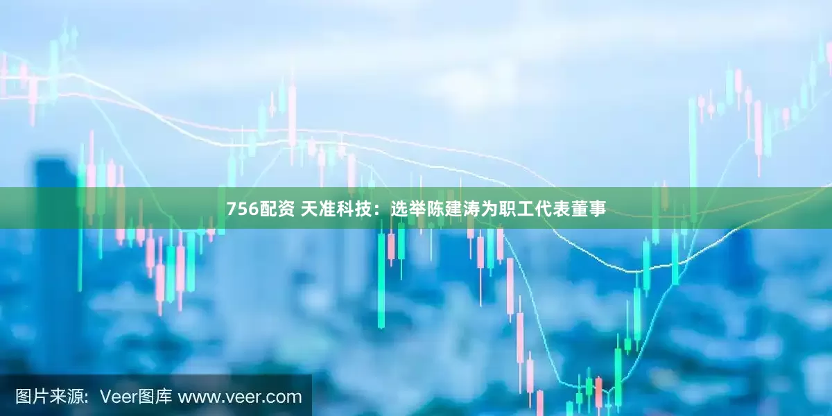 756配资 天准科技：选举陈建涛为职工代表董事