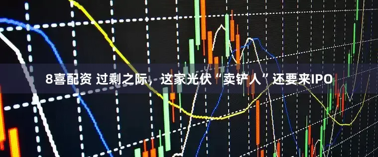 8喜配资 过剩之际，这家光伏“卖铲人”还要来IPO